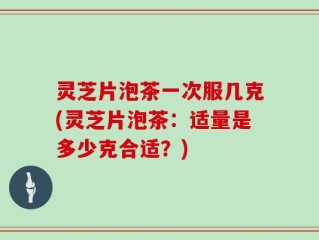灵芝片泡茶一次服几克(灵芝片泡茶：适量是多少克合适？)