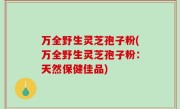 万全野生灵芝孢子粉(万全野生灵芝孢子粉：天然保健佳品)