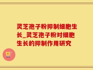 灵芝孢子粉抑制细胞生长_灵芝孢子粉对细胞生长的抑制作用研究
