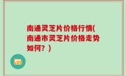 南通灵芝片价格行情(南通市灵芝片价格走势如何？)