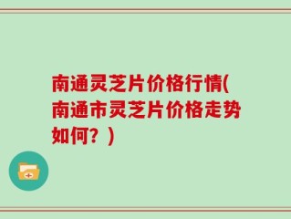 南通灵芝片价格行情(南通市灵芝片价格走势如何？)