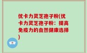 优卡力灵芝孢子粉(优卡力灵芝孢子粉：提高免疫力的自然健康选择)