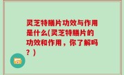 灵芝特膳片功效与作用是什么(灵芝特膳片的功效和作用，你了解吗？)