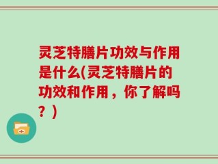 灵芝特膳片功效与作用是什么(灵芝特膳片的功效和作用，你了解吗？)