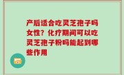 产后适合吃灵芝孢子吗女性？化疗期间可以吃灵芝孢子粉吗能起到哪些作用
