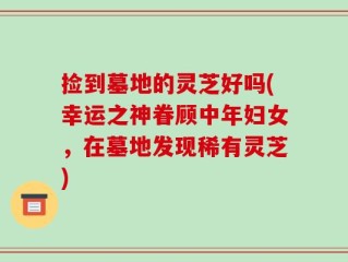 捡到墓地的灵芝好吗(幸运之神眷顾中年妇女，在墓地发现稀有灵芝)