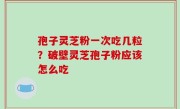 孢子灵芝粉一次吃几粒？破壁灵芝孢子粉应该怎么吃