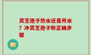 灵芝孢子热水还是开水？冲灵芝孢子粉正确步骤