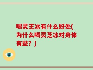 喝灵芝冰有什么好处(为什么喝灵芝冰对身体有益？)
