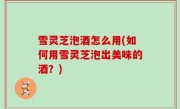 雪灵芝泡酒怎么用(如何用雪灵芝泡出美味的酒？)