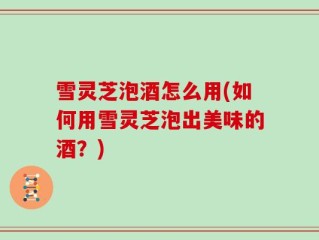 雪灵芝泡酒怎么用(如何用雪灵芝泡出美味的酒？)