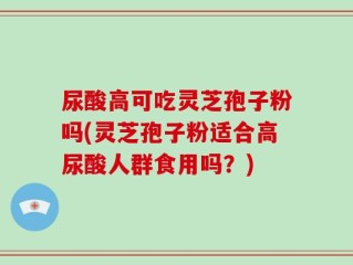 尿酸高可吃灵芝孢子粉吗(灵芝孢子粉适合高尿酸人群食用吗？)