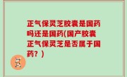 正气保灵芝胶囊是国药吗还是国药(国产胶囊正气保灵芝是否属于国药？)