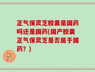 正气保灵芝胶囊是国药吗还是国药(国产胶囊正气保灵芝是否属于国药？)
