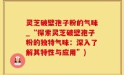 灵芝破壁孢子粉的气味_“探索灵芝破壁孢子粉的独特气味：深入了解其特性与应用”)