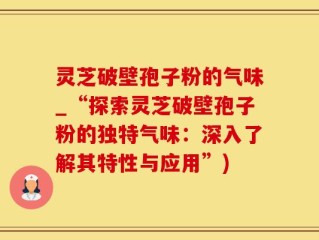 灵芝破壁孢子粉的气味_“探索灵芝破壁孢子粉的独特气味：深入了解其特性与应用”)