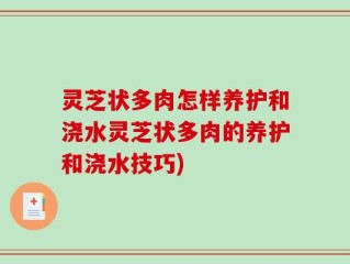 灵芝状多肉怎样养护和浇水灵芝状多肉的养护和浇水技巧)