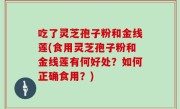 吃了灵芝孢子粉和金线莲(食用灵芝孢子粉和金线莲有何好处？如何正确食用？)