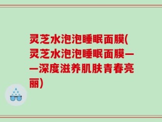 灵芝水泡泡睡眠面膜(灵芝水泡泡睡眠面膜——深度滋养肌肤青春亮丽)