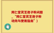 同仁堂灵芝孢子粉问题_“同仁堂灵芝孢子粉功效与使用指南”)