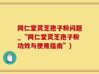 同仁堂灵芝孢子粉问题_“同仁堂灵芝孢子粉功效与使用指南”)