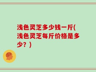 浅色灵芝多少钱一斤(浅色灵芝每斤价格是多少？)