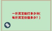 一斤灵芝能打多少分(每斤灵芝价值多少？)