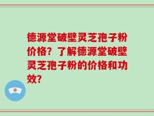 德源堂破壁灵芝孢子粉价格？了解德源堂破壁灵芝孢子粉的价格和功效？