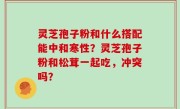 灵芝孢子粉和什么搭配能中和寒性？灵芝孢子粉和松茸一起吃，冲突吗？