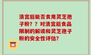 清宫后能否食用灵芝孢子粉？？对清宫后食品限制的解读和灵芝孢子粉的安全性评估？