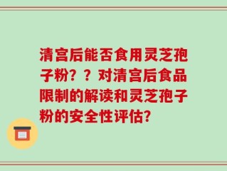 清宫后能否食用灵芝孢子粉？？对清宫后食品限制的解读和灵芝孢子粉的安全性评估？