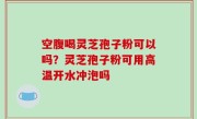 空腹喝灵芝孢子粉可以吗？灵芝孢子粉可用高温开水冲泡吗