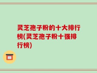 灵芝孢子粉的十大排行榜(灵芝孢子粉十强排行榜)