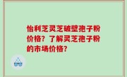 怡利芝灵芝破壁孢子粉价格？了解灵芝孢子粉的市场价格？