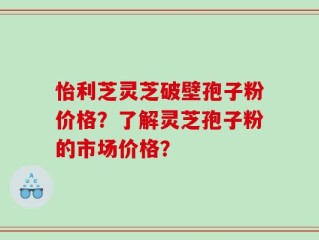 怡利芝灵芝破壁孢子粉价格？了解灵芝孢子粉的市场价格？