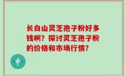 长白山灵芝孢子粉好多钱啊？探讨灵芝孢子粉的价格和市场行情？