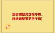 想买破壁灵芝孢子粉_精选破壁灵芝孢子粉)