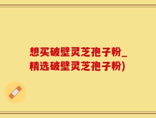 想买破壁灵芝孢子粉_精选破壁灵芝孢子粉)