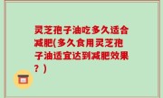 灵芝孢子油吃多久适合减肥(多久食用灵芝孢子油适宜达到减肥效果？)