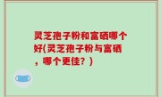 灵芝孢子粉和富硒哪个好(灵芝孢子粉与富硒，哪个更佳？)