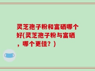 灵芝孢子粉和富硒哪个好(灵芝孢子粉与富硒，哪个更佳？)