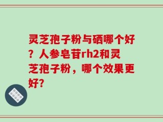 灵芝孢子粉与硒哪个好？人参皂苷rh2和灵芝孢子粉，哪个效果更好？