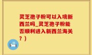 灵芝孢子粉可以入境新西兰吗_灵芝孢子粉能否顺利进入新西兰海关？)