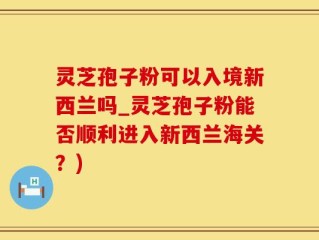 灵芝孢子粉可以入境新西兰吗_灵芝孢子粉能否顺利进入新西兰海关？)