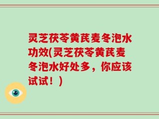 灵芝茯苓黄芪麦冬泡水功效(灵芝茯苓黄芪麦冬泡水好处多，你应该试试！)