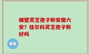 破壁灵芝孢子粉安徽六安？佳尔科灵芝孢子粉好吗
