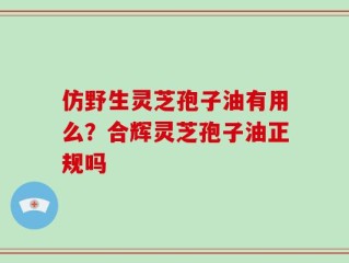 仿野生灵芝孢子油有用么？合辉灵芝孢子油正规吗