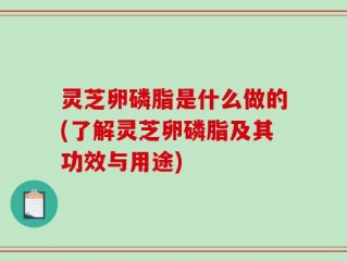 灵芝卵磷脂是什么做的(了解灵芝卵磷脂及其功效与用途)