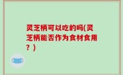 灵芝柄可以吃的吗(灵芝柄能否作为食材食用？)