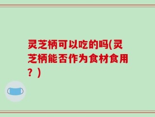 灵芝柄可以吃的吗(灵芝柄能否作为食材食用？)
